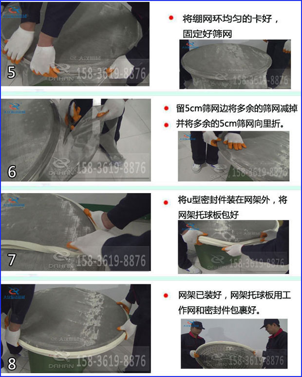第五步：將旋振篩繃網環均勻的卡好固定好篩網第六步：留5cm篩網邊將多余的篩網減掉，并將多余的5cm篩網向里折第七步：將u型密封件裝在網架外，將網架托球板包好第八步：網架已裝好，網架托球板用工作網和密封件包裹好。